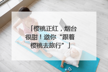 樱桃正红，烟台很甜！邀你“跟着樱桃去旅行”
