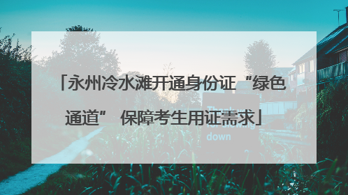 永州冷水滩开通身份证“绿色通道” 保障考生用证需求