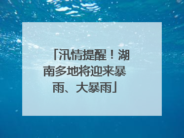 汛情提醒！湖南多地将迎来暴雨、大暴雨