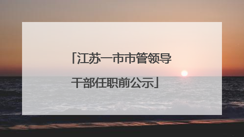 江苏一市市管领导干部任职前公示