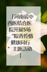 河南省中西医结合医院开展5场“粽香传情 健康同行”主题活动