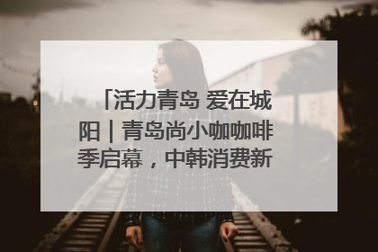 活力青岛 爱在城阳｜青岛尚小咖咖啡季启幕，中韩消费新场景点燃夏日热情