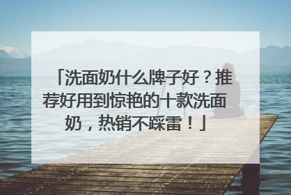 洗面奶什么牌子好？推荐好用到惊艳的十款洗面奶，热销不踩雷！