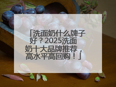 洗面奶什么牌子好？2025洗面奶十大品牌推荐，高水平高回购！