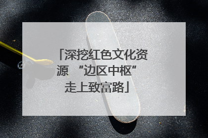 深挖红色文化资源 “边区中枢”走上致富路