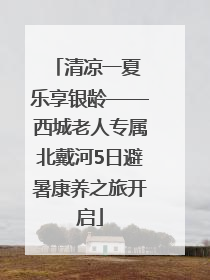 清凉一夏 乐享银龄——西城老人专属北戴河5日避暑康养之旅开启