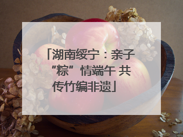 湖南绥宁：亲子“粽”情端午 共传竹编非遗