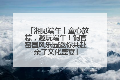湘见端午丨童心放粽，趣玩端午！铜官窑国风乐园邀你共赴亲子文化盛宴