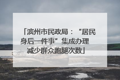 滨州市民政局：“居民身后一件事”集成办理 减少群众跑腿次数