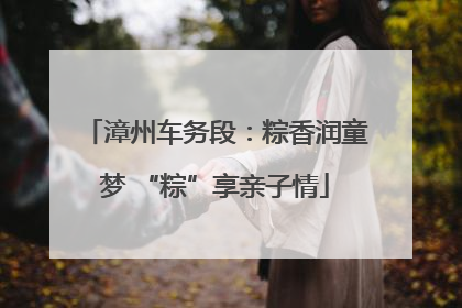漳州车务段：粽香润童梦 “粽”享亲子情