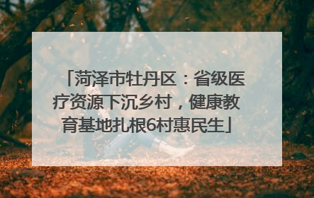 菏泽市牡丹区：省级医疗资源下沉乡村，健康教育基地扎根6村惠民生