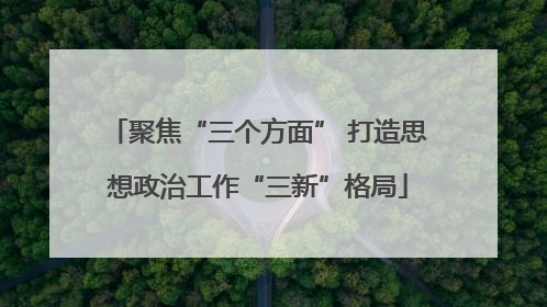 聚焦“三个方面” 打造思想政治工作“三新”格局