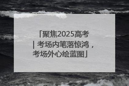 聚焦2025高考｜考场内笔落惊鸿，考场外心绘蓝图