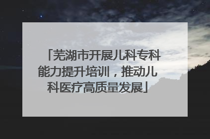芜湖市开展儿科专科能力提升培训，推动儿科医疗高质量发展