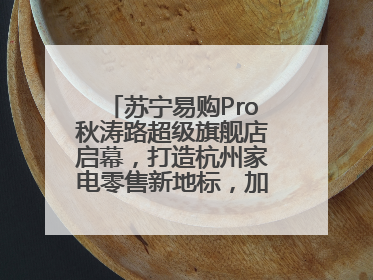 苏宁易购Pro秋涛路超级旗舰店启幕，打造杭州家电零售新地标，加速“大店攻略”全省布局