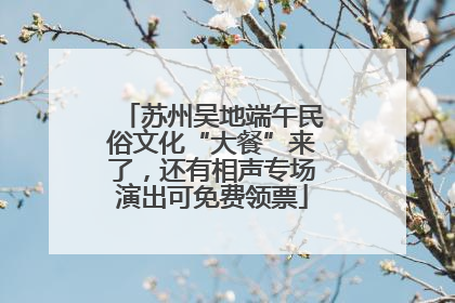 苏州吴地端午民俗文化“大餐”来了，还有相声专场演出可免费领票
