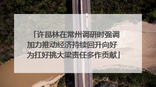 许昆林在常州调研时强调 加力推动经济持续回升向好 为扛好挑大梁责任多作贡献