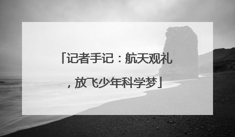 记者手记：航天观礼，放飞少年科学梦
