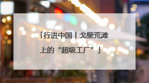 行进中国丨戈壁荒滩上的“超级工厂”