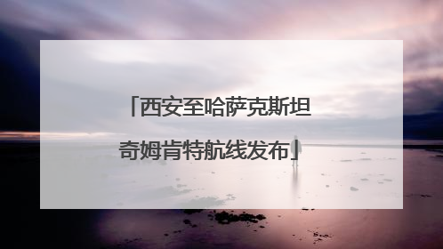 西安至哈萨克斯坦奇姆肯特航线发布