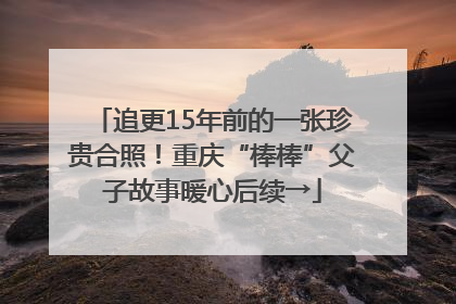 追更15年前的一张珍贵合照！重庆“棒棒”父子故事暖心后续→