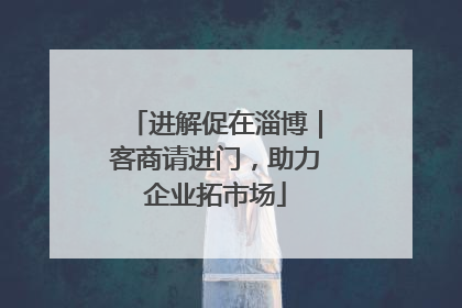 进解促在淄博｜客商请进门，助力企业拓市场
