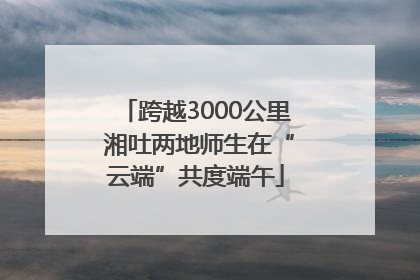 跨越3000公里 湘吐两地师生在“云端”共度端午