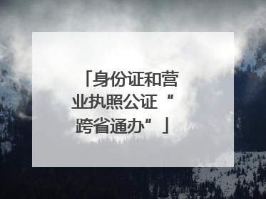 身份证和营业执照公证“跨省通办”