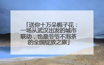 送你十万朵栀子花：一场从武汉出发的城市联动，也是爷爷不泡茶的全国绽放之旅