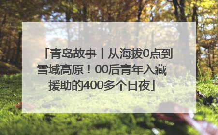 青岛故事丨从海拔0点到雪域高原！00后青年入藏援助的400多个日夜