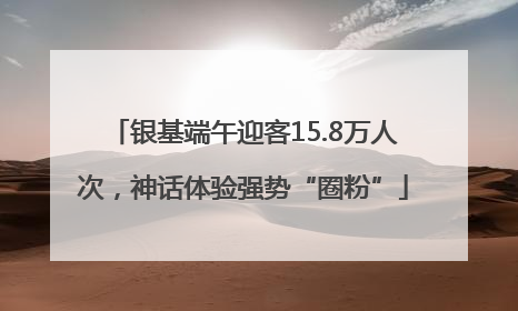 银基端午迎客15.8万人次，神话体验强势“圈粉”