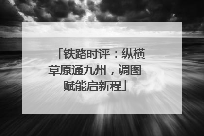 铁路时评：纵横草原通九州，调图赋能启新程
