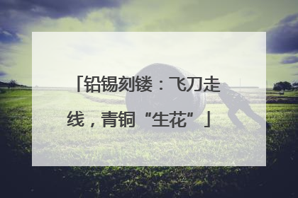 铅锡刻镂：飞刀走线，青铜“生花”