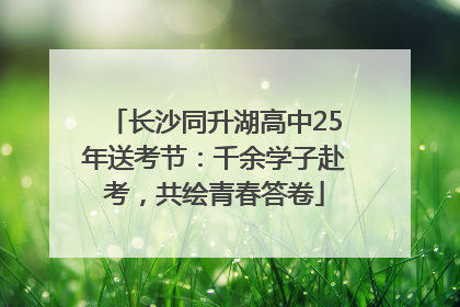 长沙同升湖高中25年送考节：千余学子赴考，共绘青春答卷