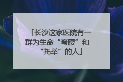 长沙这家医院有一群为生命“弯腰”和“托举”的人