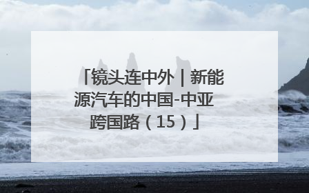 镜头连中外｜新能源汽车的中国-中亚跨国路（15）