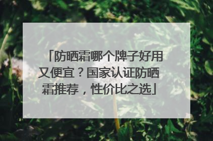 防晒霜哪个牌子好用又便宜？国家认证防晒霜推荐，性价比之选