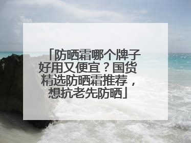 防晒霜哪个牌子好用又便宜？国货精选防晒霜推荐，想抗老先防晒