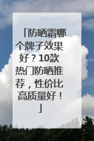 防晒霜哪个牌子效果好？10款热门防晒推荐，性价比高质量好！