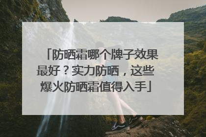防晒霜哪个牌子效果最好？实力防晒，这些爆火防晒霜值得入手