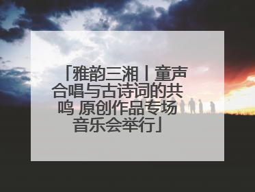 雅韵三湘丨童声合唱与古诗词的共鸣 原创作品专场音乐会举行