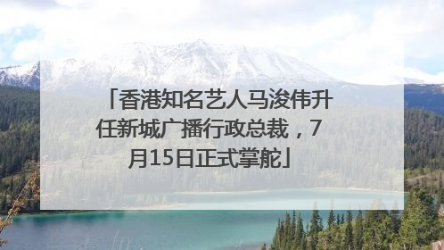 香港知名艺人马浚伟升任新城广播行政总裁，7月15日正式掌舵
