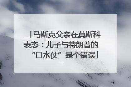 马斯克父亲在莫斯科表态：儿子与特朗普的“口水仗”是个错误