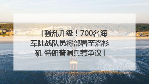 骚乱升级！700名海军陆战队员将部署至洛杉矶 特朗普调兵惹争议