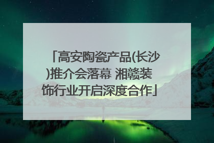 高安陶瓷产品(长沙)推介会落幕 湘赣装饰行业开启深度合作