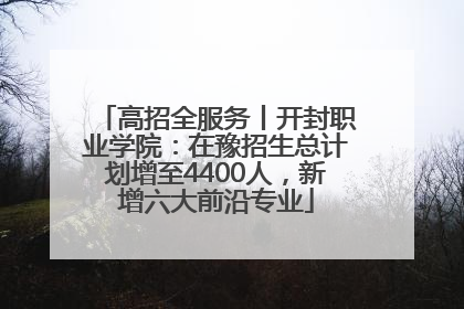 高招全服务丨开封职业学院：在豫招生总计划增至4400人，新增六大前沿专业