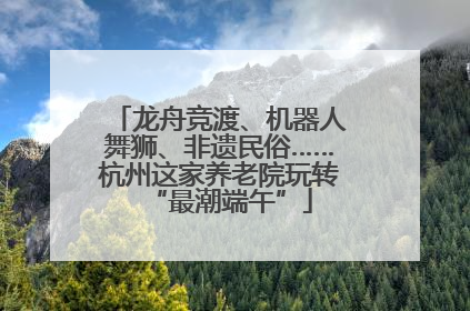龙舟竞渡、机器人舞狮、非遗民俗……杭州这家养老院玩转“最潮端午”