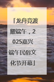 龙舟竞渡耀端午，2025嘉兴端午民俗文化节开幕