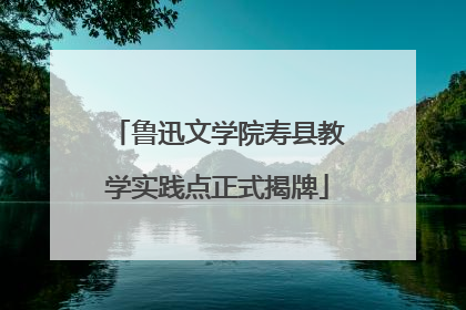 鲁迅文学院寿县教学实践点正式揭牌