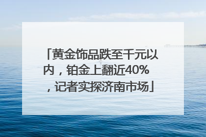 黄金饰品跌至千元以内，铂金上翻近40%，记者实探济南市场